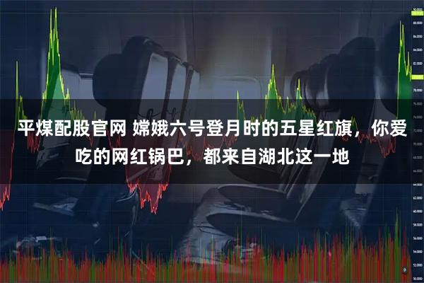 平煤配股官网 嫦娥六号登月时的五星红旗,你爱吃的网红锅巴,都来自湖北这一地