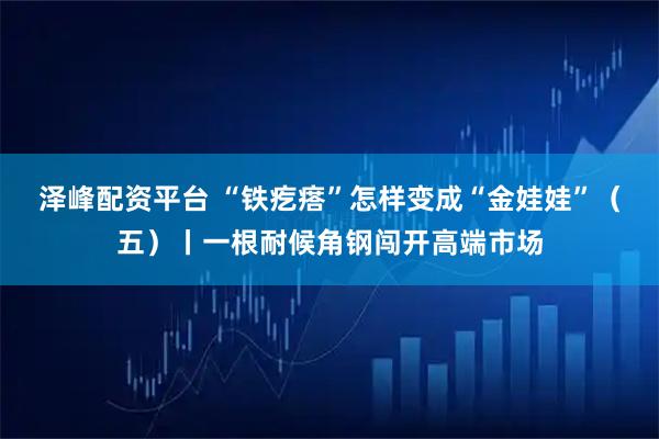 泽峰配资平台 “铁疙瘩”怎样变成“金娃娃”（五）丨一根耐候角钢闯开高端市场