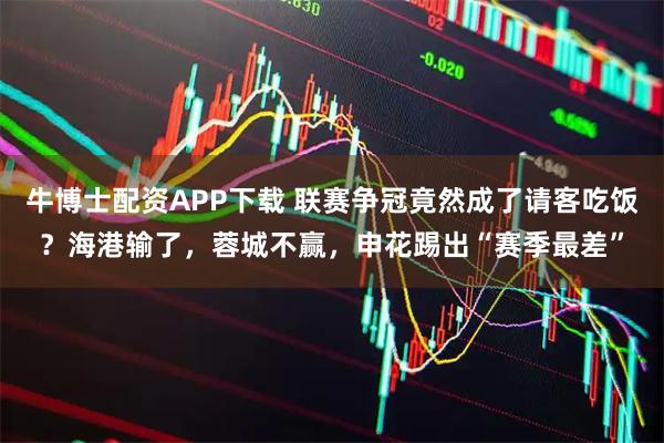 牛博士配资APP下载 联赛争冠竟然成了请客吃饭?海港输了,蓉城不赢,申花踢出“赛季最差”