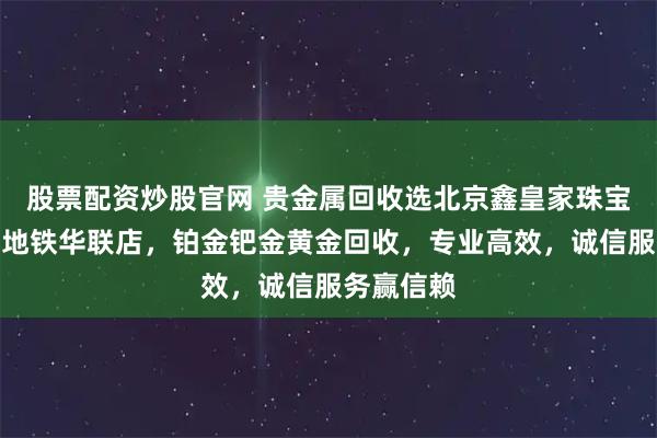 股票配资炒股官网 贵金属回收选北京鑫皇家珠宝通州北苑地铁华联店,铂金钯金黄金回收,专业高效,诚信服务赢信赖