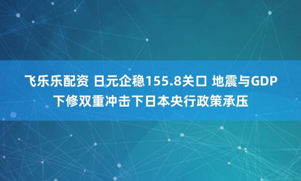 飞乐乐配资 日元企稳155.8关口 地震与GDP下修双重冲击下日本央行政策承压