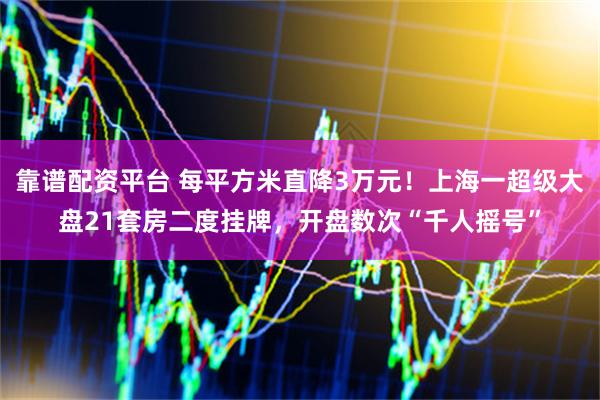 靠谱配资平台 每平方米直降3万元！上海一超级大盘21套房二度挂牌，开盘数次“千人摇号”