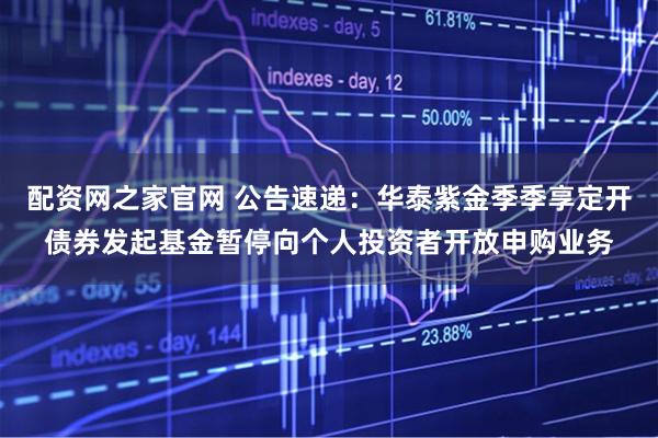 配资网之家官网 公告速递：华泰紫金季季享定开债券发起基金暂停向个人投资者开放申购业务