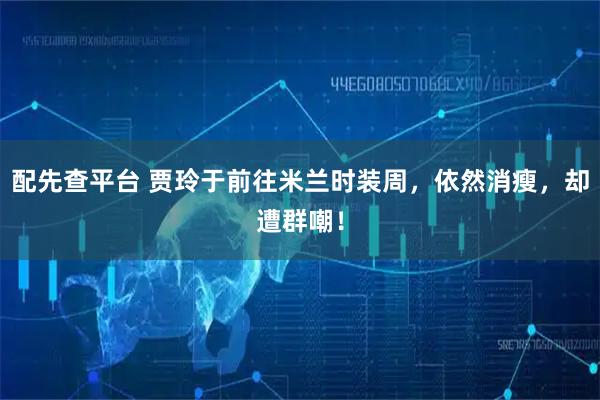 配先查平台 贾玲于前往米兰时装周，依然消瘦，却遭群嘲！