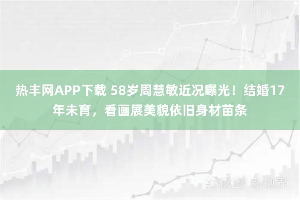 热丰网APP下载 58岁周慧敏近况曝光！结婚17年未育，看画展美貌依旧身材苗条