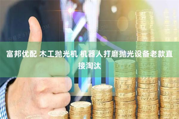 富邦优配 木工抛光机 机器人打磨抛光设备老款直接淘汰