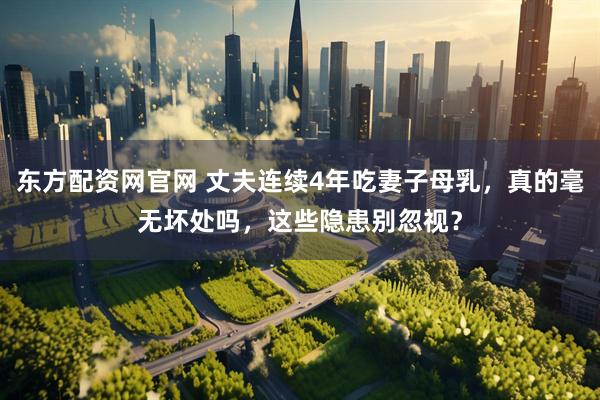东方配资网官网 丈夫连续4年吃妻子母乳，真的毫无坏处吗，这些隐患别忽视？