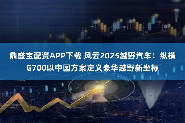 鼎盛宝配资APP下载 风云2025越野汽车！纵横G700以中国方案定义豪华越野新坐标