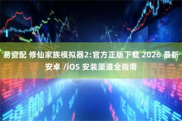 易资配 修仙家族模拟器2:官方正版下载 2026 最新安卓 /iOS 安装渠道全指南