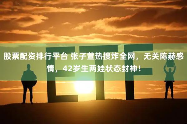 股票配资排行平台 张子萱热搜炸全网，无关陈赫感情，42岁生两娃状态封神！