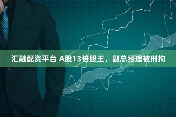 汇融配资平台 A股13倍股王，副总经理被刑拘