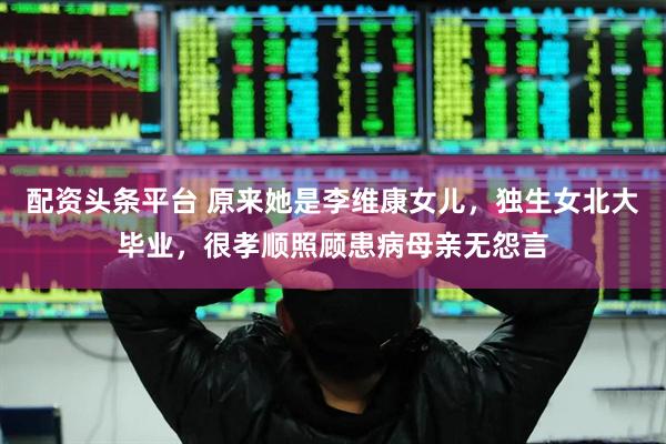 配资头条平台 原来她是李维康女儿，独生女北大毕业，很孝顺照顾患病母亲无怨言