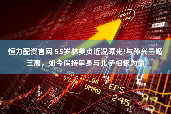 恒力配资官网 55岁林美贞近况曝光!与孙兴三婚三离，如今保持单身与儿子相依为命
