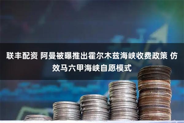 联丰配资 阿曼被曝推出霍尔木兹海峡收费政策 仿效马六甲海峡自愿模式