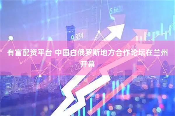 有富配资平台 中国白俄罗斯地方合作论坛在兰州开幕